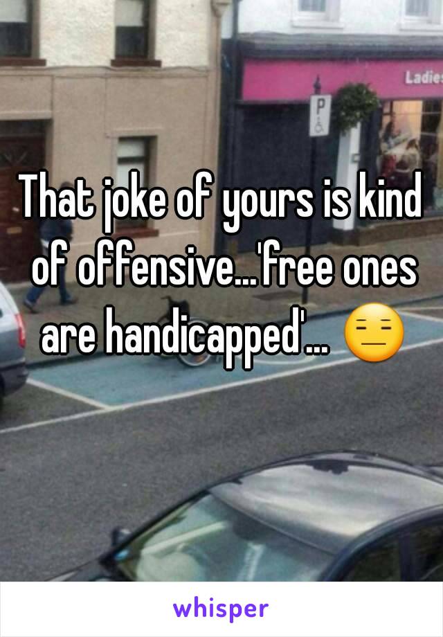 That joke of yours is kind of offensive...'free ones are handicapped'... 😑 