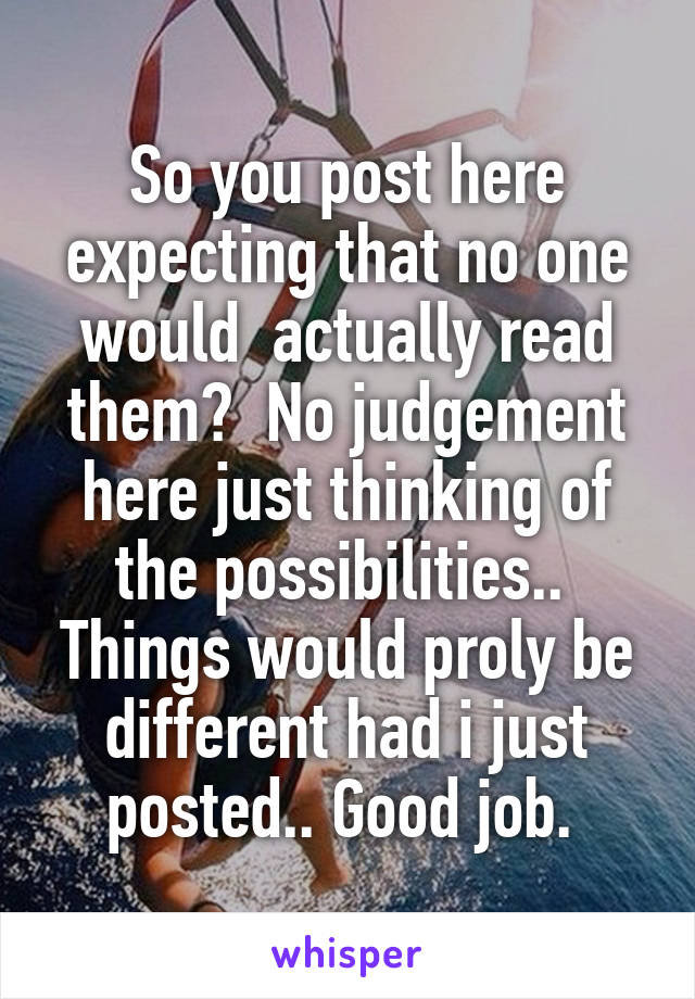 So you post here expecting that no one would  actually read them?  No judgement here just thinking of the possibilities..  Things would proly be different had i just posted.. Good job. 