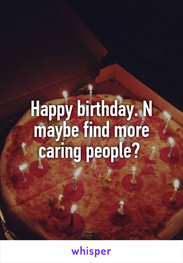 Happy birthday. N maybe find more caring people? 