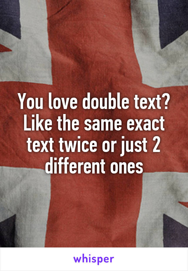 You love double text? Like the same exact text twice or just 2 different ones