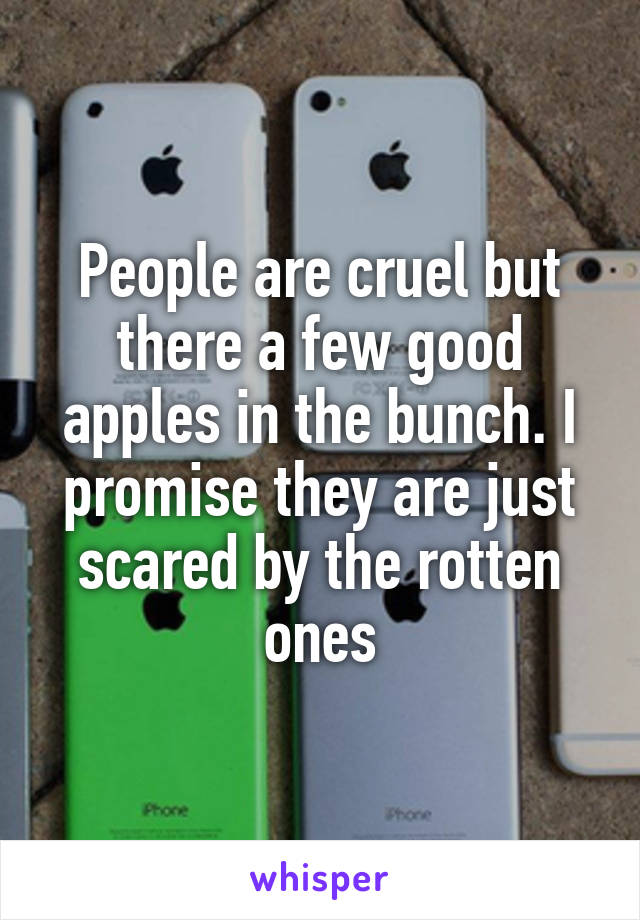 People are cruel but there a few good apples in the bunch. I promise they are just scared by the rotten ones