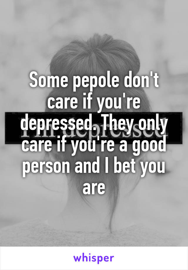 Some pepole don't care if you're depressed. They only care if you're a good person and I bet you are