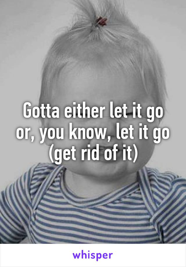 Gotta either let it go or, you know, let it go (get rid of it)