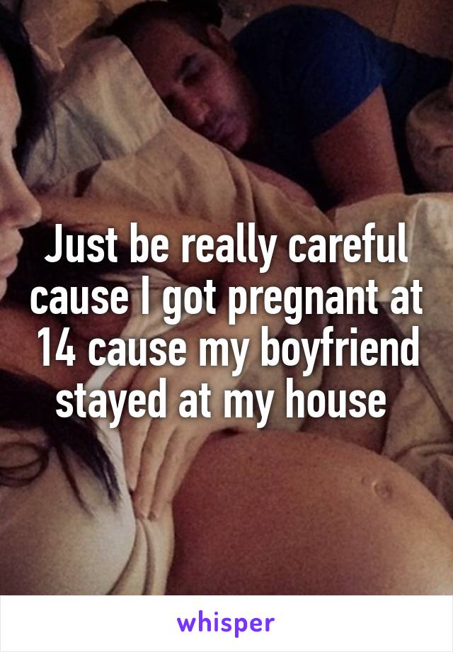 Just be really careful cause I got pregnant at 14 cause my boyfriend stayed at my house 