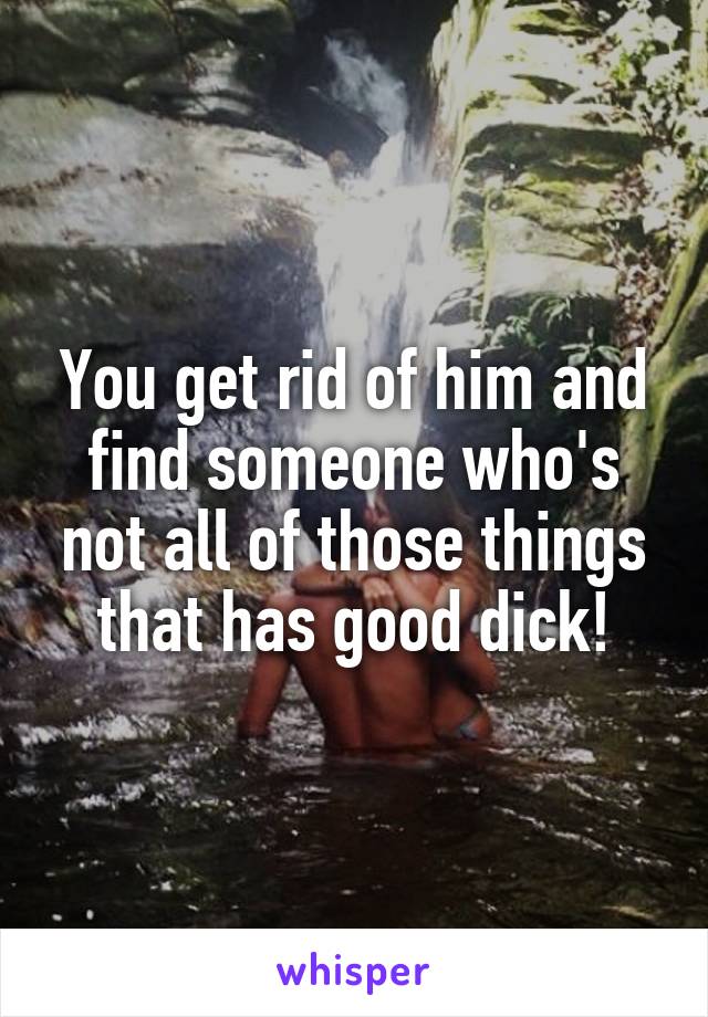 You get rid of him and find someone who's not all of those things that has good dick!