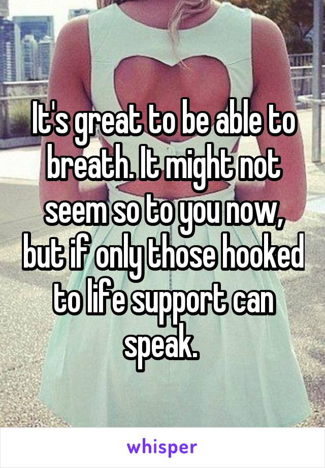 It's great to be able to breath. It might not seem so to you now, but if only those hooked to life support can speak. 