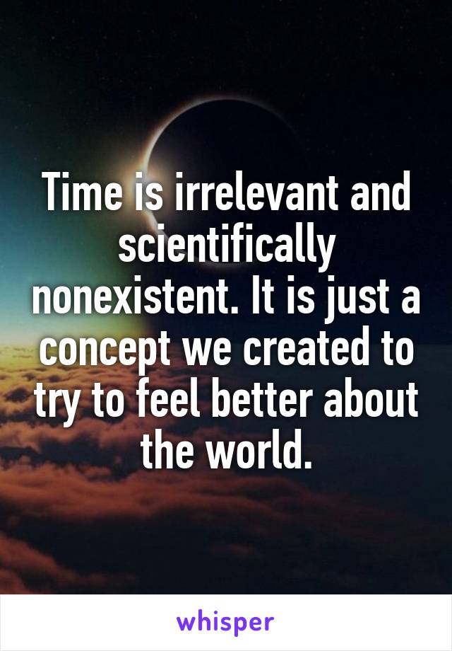 Time is irrelevant and scientifically nonexistent. It is just a concept we created to try to feel better about the world.