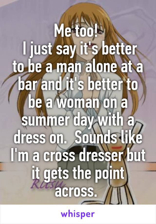 Me too! 
 I just say it's better to be a man alone at a bar and it's better to be a woman on a summer day with a dress on.  Sounds like I'm a cross dresser but it gets the point across. 