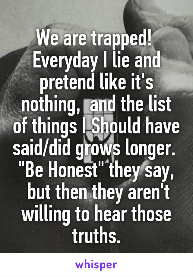 We are trapped! 
Everyday I lie and pretend like it's nothing,  and the list of things I Should have said/did grows longer. 
"Be Honest" they say,  but then they aren't willing to hear those truths.