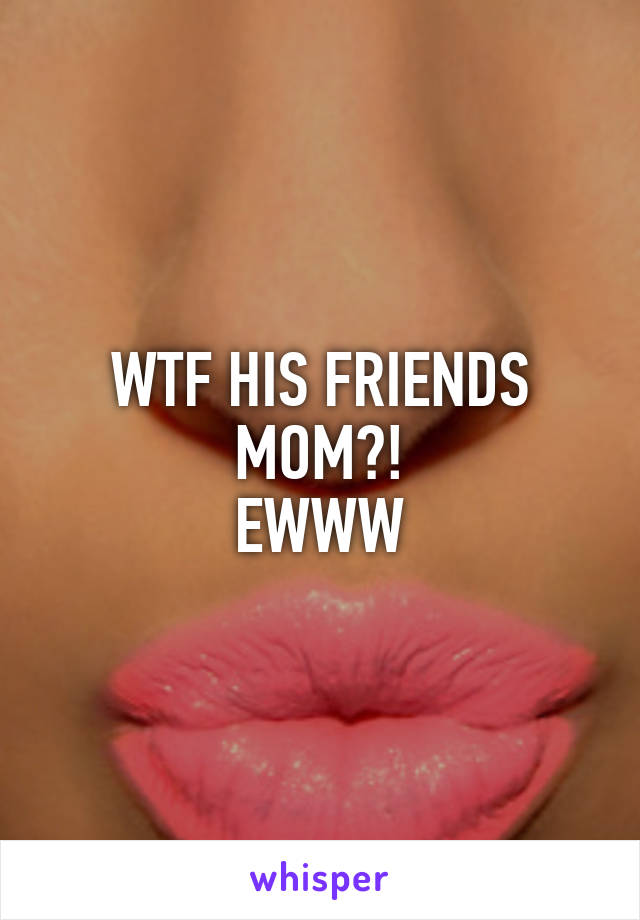 WTF HIS FRIENDS MOM?!
EWWW