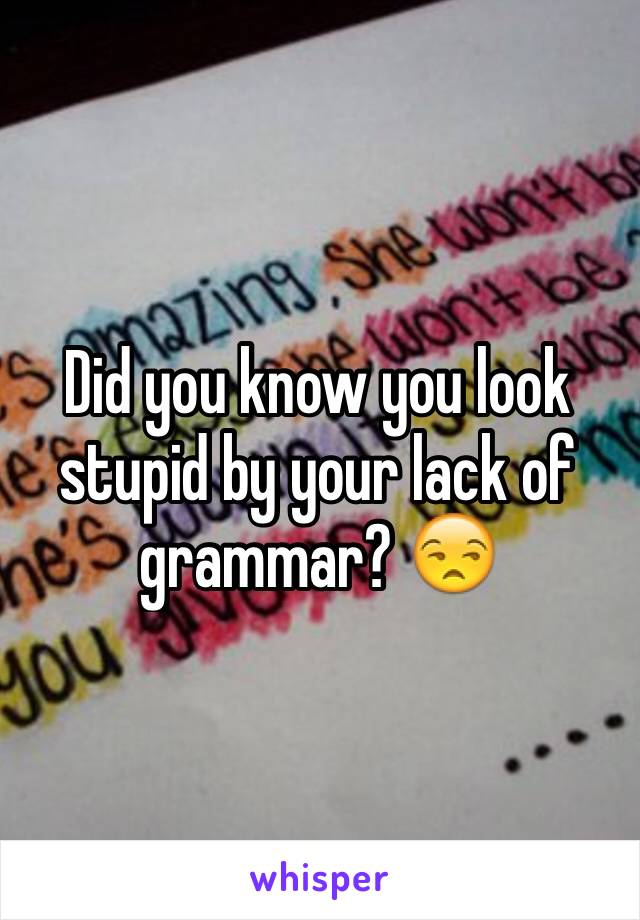 Did you know you look stupid by your lack of grammar? 😒