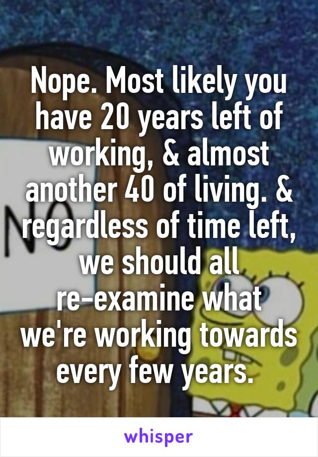 Nope. Most likely you have 20 years left of working, & almost another 40 of living. & regardless of time left, we should all re-examine what we're working towards every few years. 
