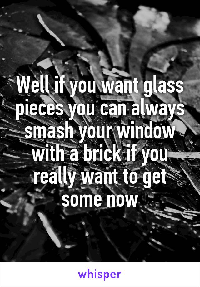 Well if you want glass pieces you can always smash your window with a brick if you really want to get some now