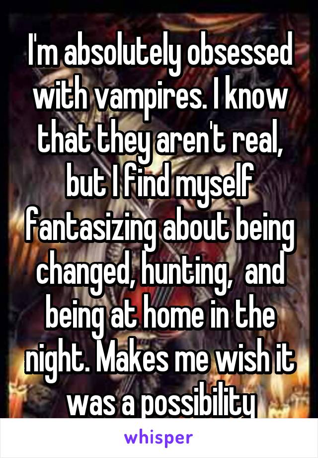 I'm absolutely obsessed with vampires. I know that they aren't real, but I find myself fantasizing about being changed, hunting,  and being at home in the night. Makes me wish it was a possibility
