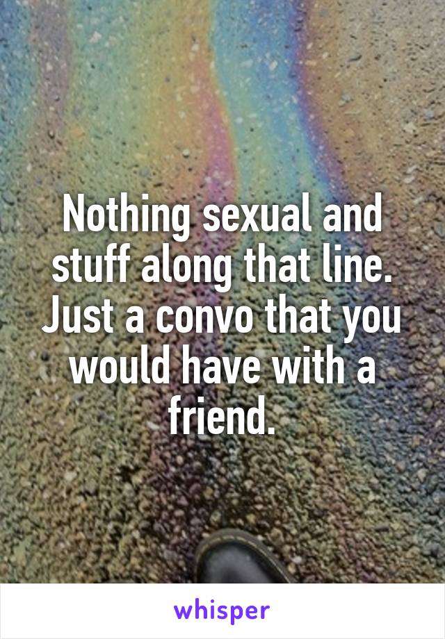 Nothing sexual and stuff along that line. Just a convo that you would have with a friend.