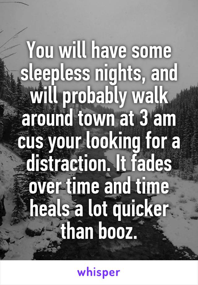 You will have some sleepless nights, and will probably walk around town at 3 am cus your looking for a distraction. It fades over time and time heals a lot quicker than booz.