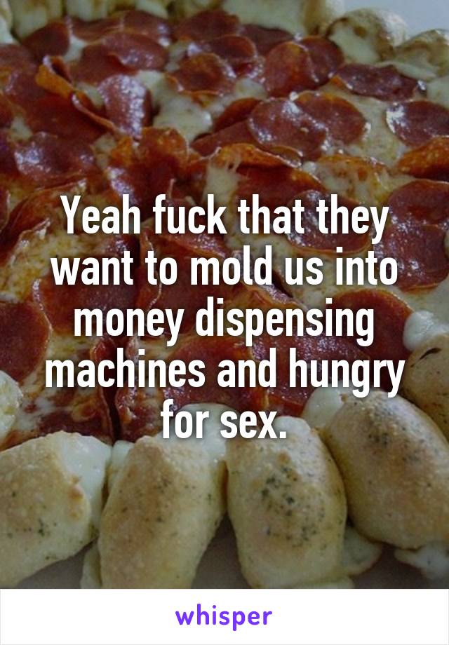 Yeah fuck that they want to mold us into money dispensing machines and hungry for sex.