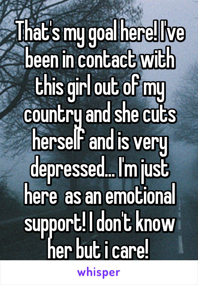 That's my goal here! I've been in contact with this girl out of my country and she cuts herself and is very depressed... I'm just here  as an emotional support! I don't know her but i care! 