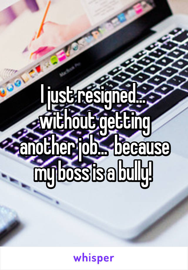 I just resigned...  without getting another job...  because my boss is a bully! 