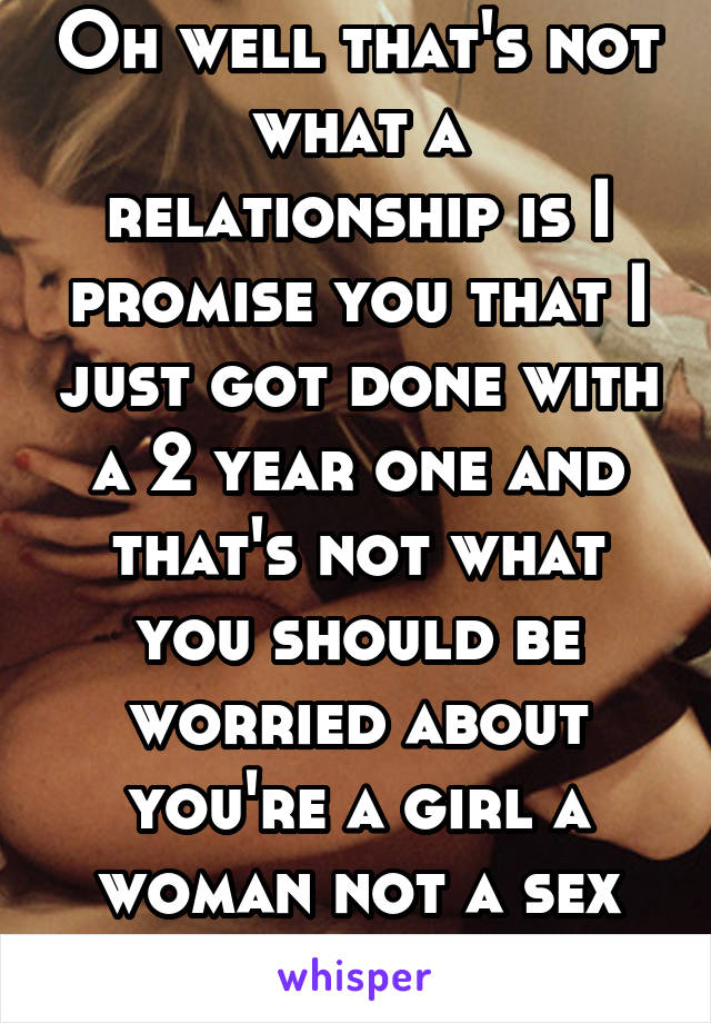 Oh well that's not what a relationship is I promise you that I just got done with a 2 year one and that's not what you should be worried about you're a girl a woman not a sex doll 