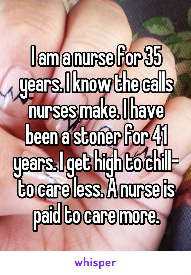 I am a nurse for 35 years. I know the calls nurses make. I have been a stoner for 41 years. I get high to chill- to care less. A nurse is paid to care more.