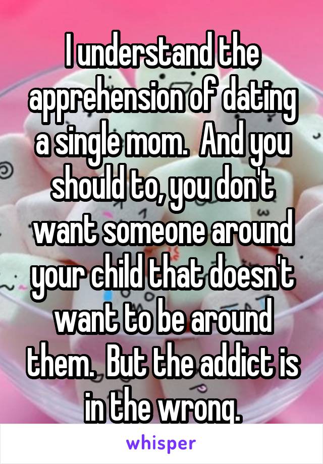 I understand the apprehension of dating a single mom.  And you should to, you don't want someone around your child that doesn't want to be around them.  But the addict is in the wrong.