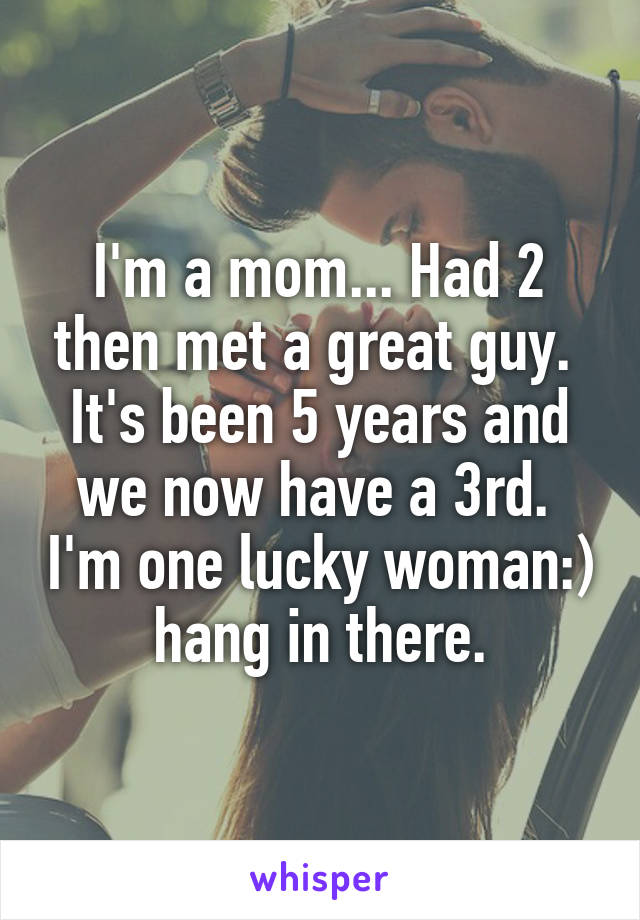 I'm a mom... Had 2 then met a great guy.  It's been 5 years and we now have a 3rd.  I'm one lucky woman:) hang in there.