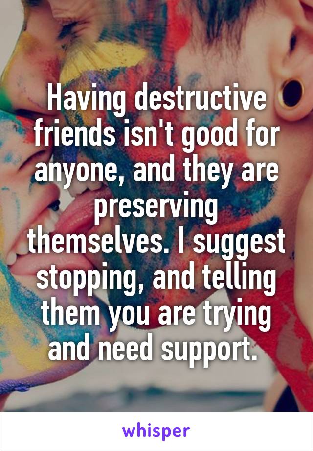 Having destructive friends isn't good for anyone, and they are preserving themselves. I suggest stopping, and telling them you are trying and need support. 