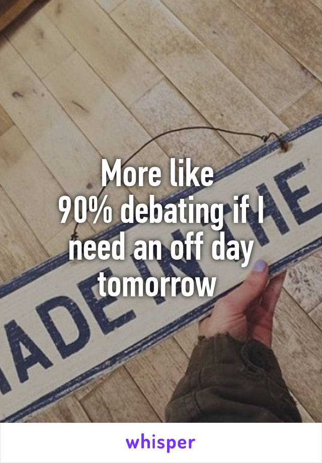 More like 
90% debating if I need an off day tomorrow 