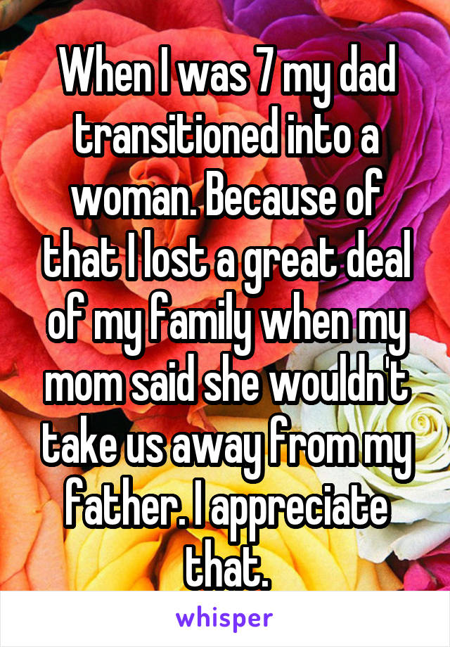 When I was 7 my dad transitioned into a woman. Because of that I lost a great deal of my family when my mom said she wouldn't take us away from my father. I appreciate that.