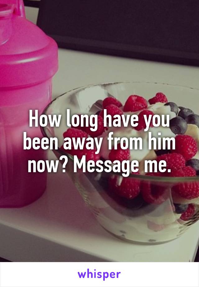 How long have you been away from him now? Message me.
