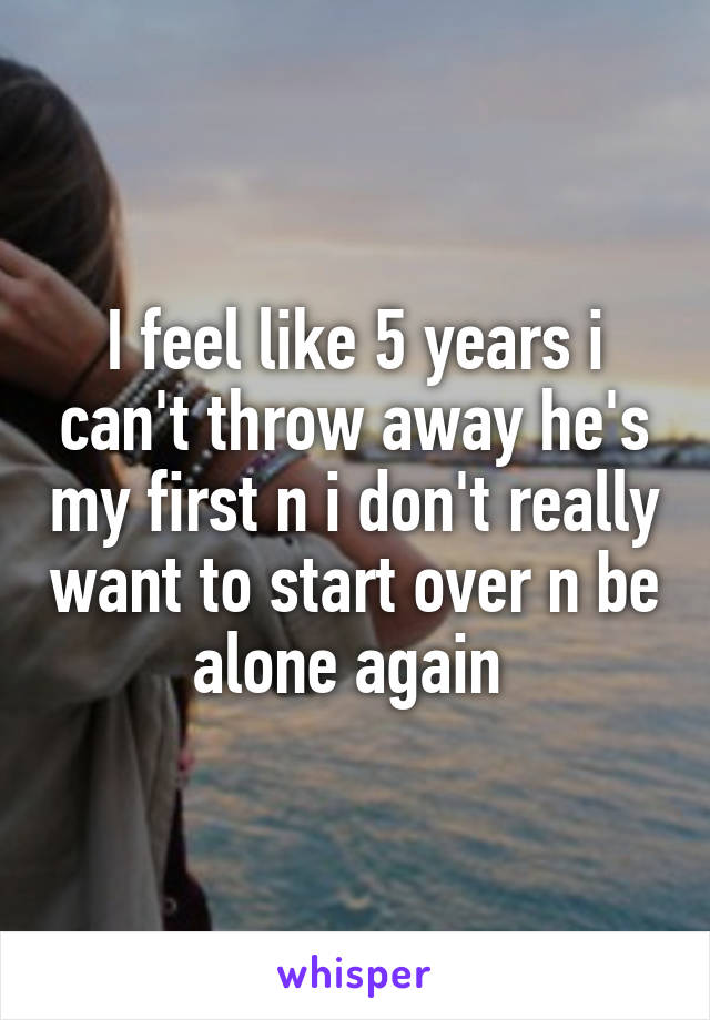 I feel like 5 years i can't throw away he's my first n i don't really want to start over n be alone again 