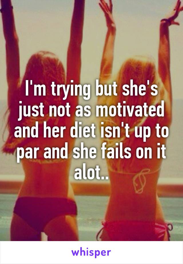 I'm trying but she's just not as motivated and her diet isn't up to par and she fails on it alot..