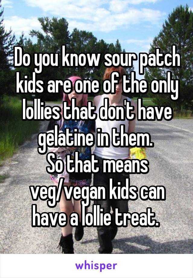 Do you know sour patch kids are one of the only lollies that don't have gelatine in them. 
So that means veg/vegan kids can have a lollie treat. 