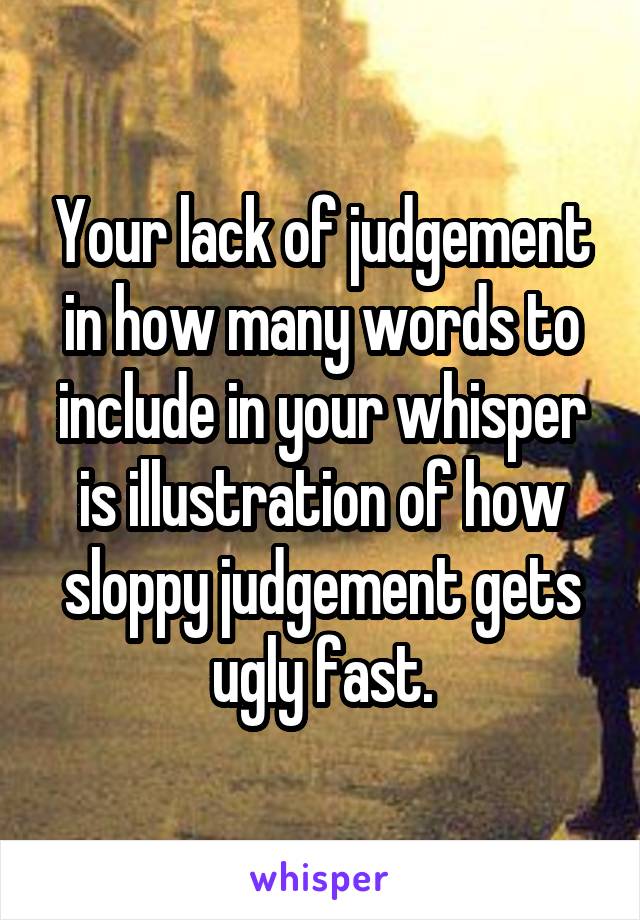 Your lack of judgement in how many words to include in your whisper is illustration of how sloppy judgement gets ugly fast.