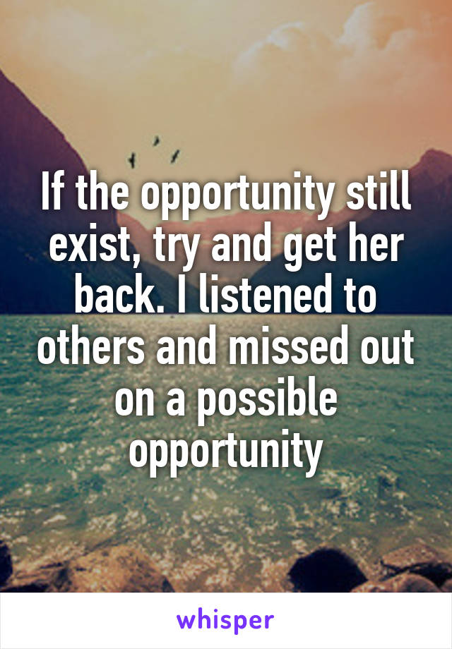 If the opportunity still exist, try and get her back. I listened to others and missed out on a possible opportunity