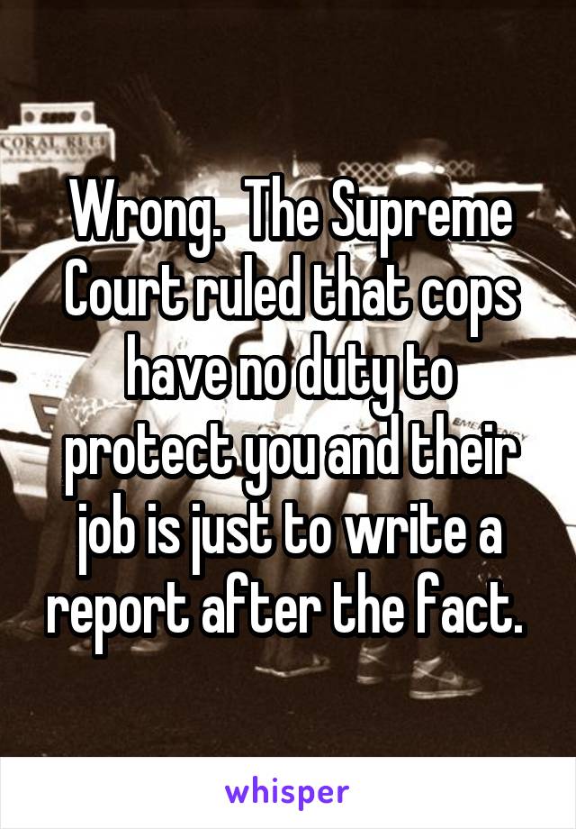 Wrong.  The Supreme Court ruled that cops have no duty to protect you and their job is just to write a report after the fact. 