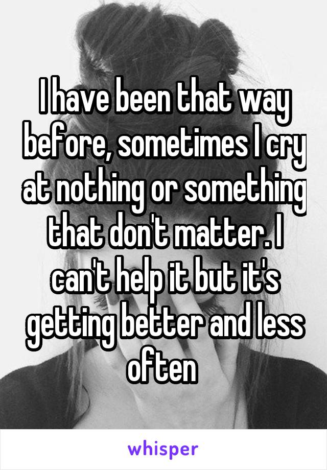 I have been that way before, sometimes I cry at nothing or something that don't matter. I can't help it but it's getting better and less often 