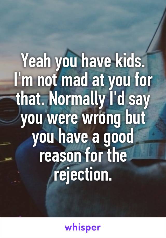 Yeah you have kids. I'm not mad at you for that. Normally I'd say you were wrong but you have a good reason for the rejection.