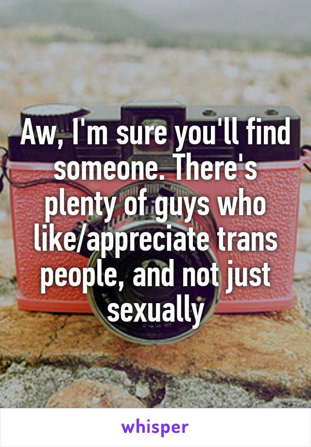 Aw, I'm sure you'll find someone. There's plenty of guys who like/appreciate trans people, and not just sexually