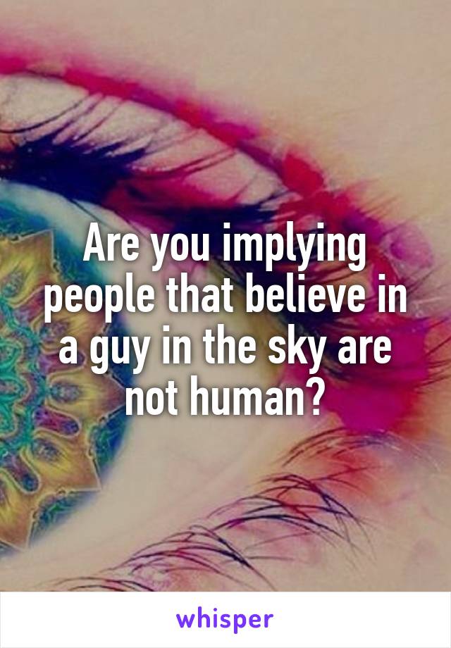 Are you implying people that believe in a guy in the sky are not human?