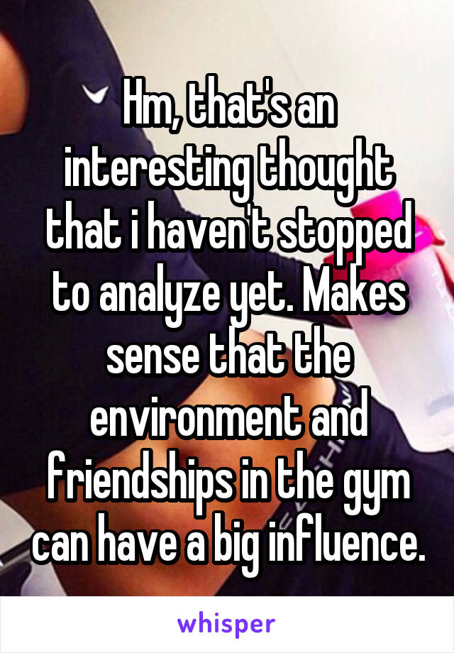 Hm, that's an interesting thought that i haven't stopped to analyze yet. Makes sense that the environment and friendships in the gym can have a big influence.