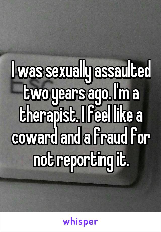 I was sexually assaulted two years ago. I'm a therapist. I feel like a coward and a fraud for not reporting it.