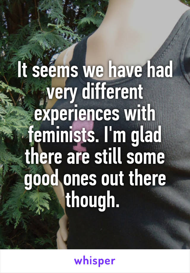 It seems we have had very different experiences with feminists. I'm glad there are still some good ones out there though. 