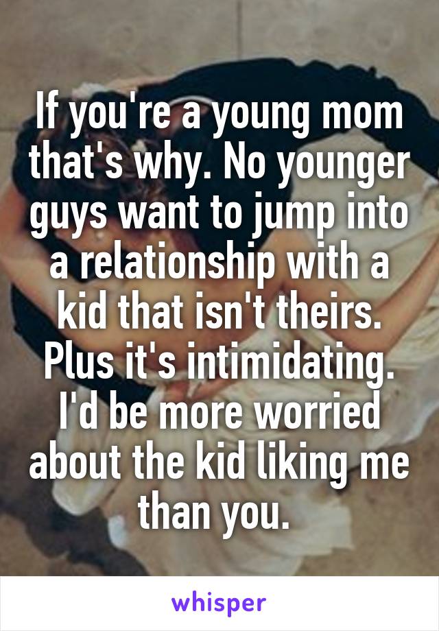 If you're a young mom that's why. No younger guys want to jump into a relationship with a kid that isn't theirs. Plus it's intimidating. I'd be more worried about the kid liking me than you. 