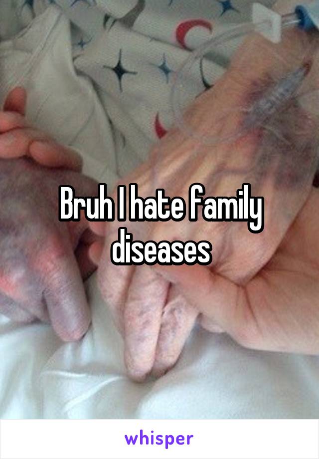 Bruh I hate family diseases
