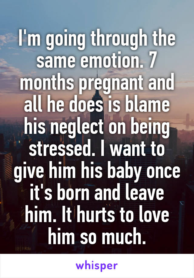 I'm going through the same emotion. 7 months pregnant and all he does is blame his neglect on being stressed. I want to give him his baby once it's born and leave him. It hurts to love him so much.