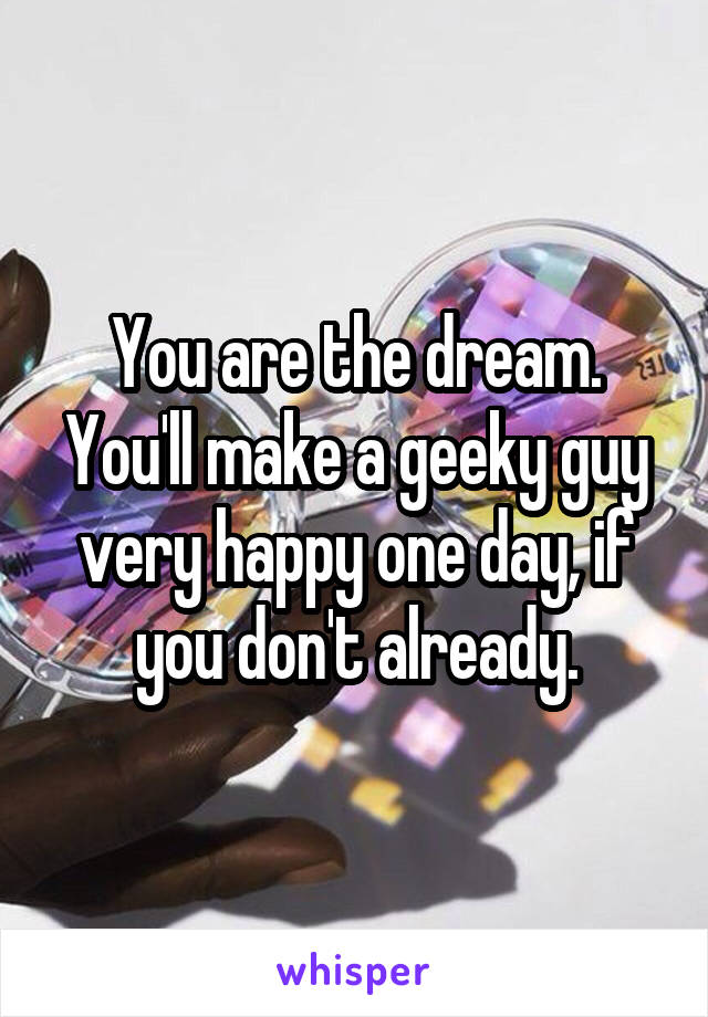 You are the dream. You'll make a geeky guy very happy one day, if you don't already.