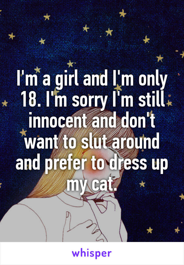 I'm a girl and I'm only 18. I'm sorry I'm still innocent and don't want to slut around and prefer to dress up my cat.