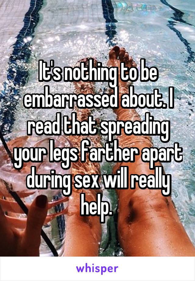 It's nothing to be embarrassed about. I read that spreading your legs farther apart during sex will really help. 